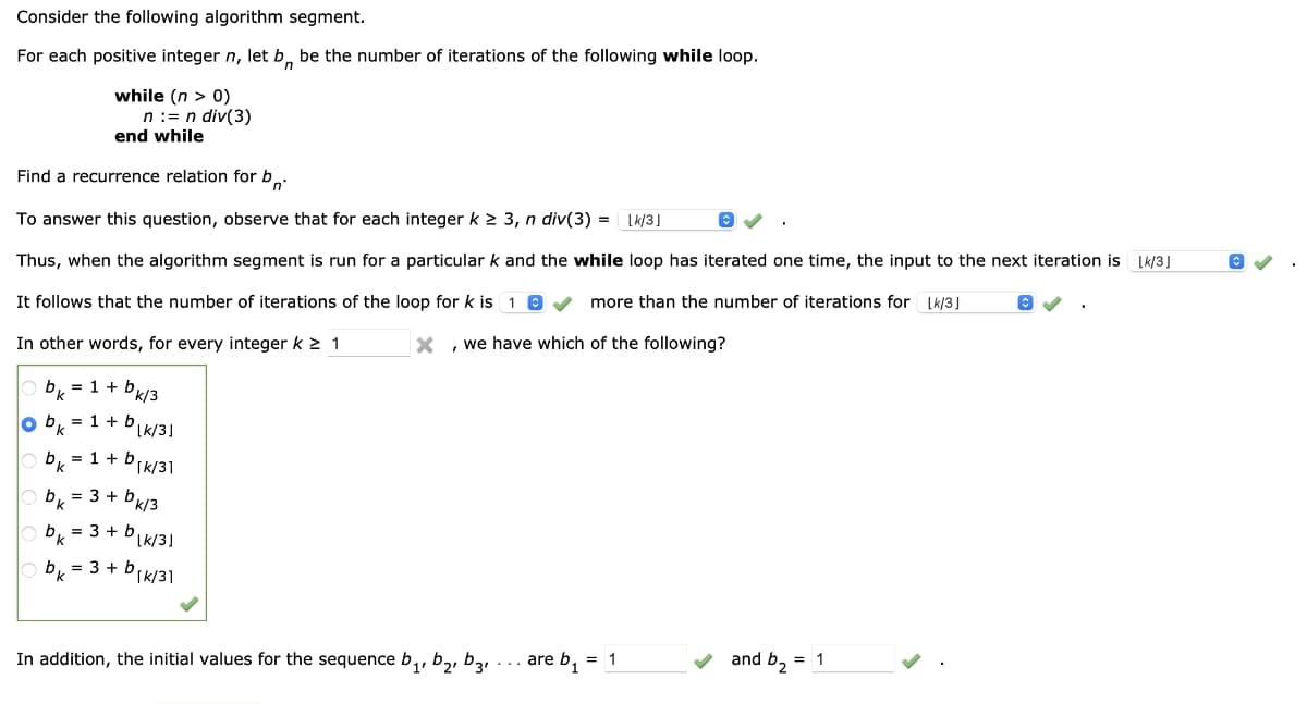 Consider the following algorithm segment.
For each positive integer n, let bn be the number of iterations of the following while loop.
while (n > 0)
n := n div(3)
end while
Find a recurrence relation for b
Ⓒ
To answer this question, observe that for each integer k ≥ 3, n div(3) = Lk/3]
Thus, when the algorithm segment is run for a particular k and the while loop has iterated one time, the input to the next iteration is [k/3]
It follows that the number of iterations of the loop for k is 1✔✔ more than the number of iterations for [k/3]
In other words, for every integer k ≥ 1
, we have which of the following?
bk = 1 + bkl
o b₁ = 1 + b
k/3
Lk/3]
bk = 1 + b[k/31
bk = 3 + bk/3
b₁ = 3 + blk/31
bk = 3 + b
DIK/31
In addition, the initial values for the sequence b₁,b₂, bz₁
are b₁ = 1
and b₂ = 1
©