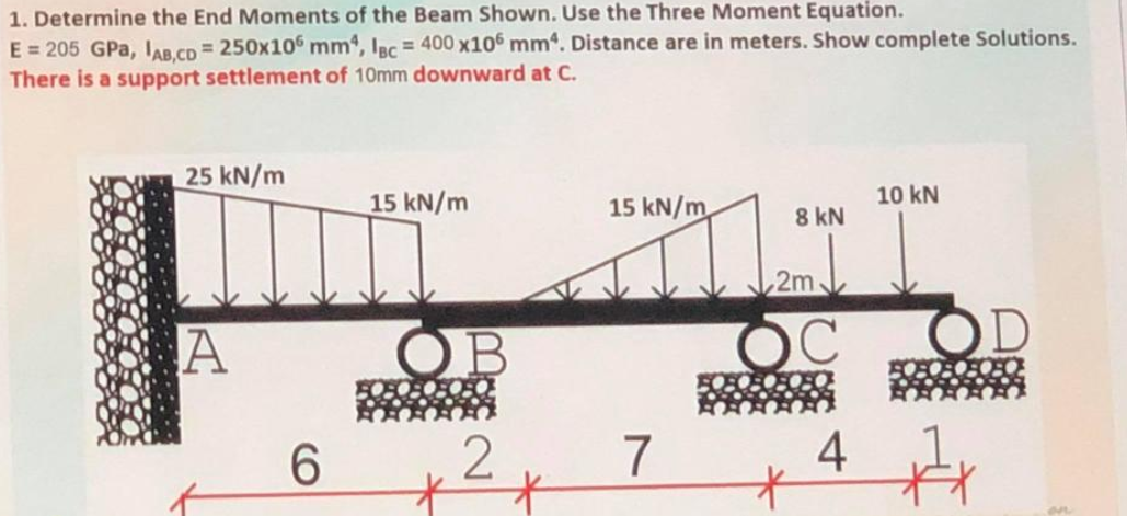 1. Determine the End Moments of the Beam Shown. Use the Three Moment Equation.
E = 205 GPa, IAb.cD= 250x10 mm, IBc = 400 x106 mm. Distance are in meters. Show complete Solutions.
There is a support settlement of 10mm downward at C.
25 kN/m
15 kN/m
15 kN/m
10 kN
8 kN
2m
A
OB
C.
6.
7
4

