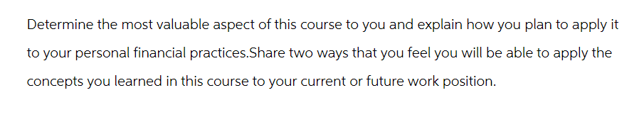 Determine the most valuable aspect of this course to you and explain how you plan to apply it
to your personal financial practices.Share two ways that you feel you will be able to apply the
concepts you learned in this course to your current or future work position.