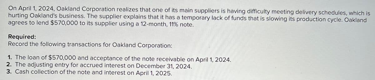 On April 1, 2024, Oakland Corporation realizes that one of its main suppliers is having difficulty meeting delivery schedules, which is
hurting Oakland's business. The supplier explains that it has a temporary lack of funds that is slowing its production cycle. Oakland
agrees to lend $570,000 to its supplier using a 12-month, 11% note.
Required:
Record the following transactions for Oakland Corporation:
1. The loan of $570,000 and acceptance of the note receivable on April 1, 2024.
2. The adjusting entry for accrued interest on December 31, 2024.
3. Cash collection of the note and interest on April 1, 2025.