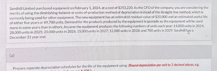 Sandhill Limited purchased equipment on February 1, 2024, at a cost of $253,220. As the CFO of the company, you are considering the
merits of using the diminishing-balance or units-of-production method of depreciation instead of the straight-line method, which is
currently being used for other equipment. The new equipment has an estimated residual value of $20,000 and an estimated useful life
of either five years or 89,700 units. Demand for the products produced by the equipment is sporadic so the equipment will be used
more in some years than in others. Assume the equipment produces the following numbers of units each year: 14,000 units in 2024;
28,000 units in 2025; 20,000 units in 2026: 15,000 units in 2027: 12,000 units in 2028; and 700 units in 2029. Sandhill has a
December 31 year end.
(a)
Prepare separate depreciation schedules for the life of the equipment using: (Round depreciation per unit to 2 decimal places, eg