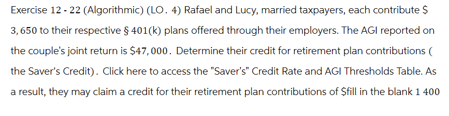 Exercise 12-22 (Algorithmic) (LO. 4) Rafael and Lucy, married taxpayers, each contribute $
3,650 to their respective § 401(k) plans offered through their employers. The AGI reported on
the couple's joint return is $47,000. Determine their credit for retirement plan contributions (
the Saver's Credit). Click here to access the "Saver's" Credit Rate and AGI Thresholds Table. As
a result, they may claim a credit for their retirement plan contributions of $fill in the blank 1 400