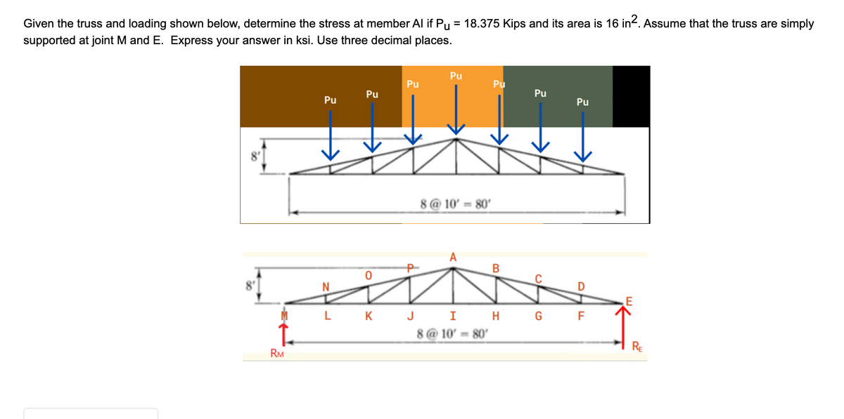 Given the truss and loading shown below, determine the stress at member Al if Pµ = 18.375 Kips and its area is 16 in². Assume that the truss are simply
supported at joint M and E. Express your answer in ksi. Use three decimal places.
L
RM
Pu
N
Pu
LK
Pu
Pu
8@10' = 80'
Pu
B
Pu
Pu
D
J I H G F
8@10' 80'
RE