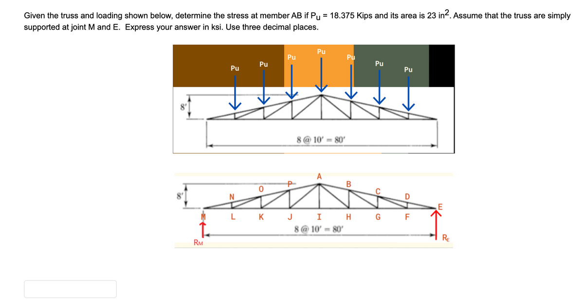 Given the truss and loading shown below, determine the stress at member AB if Pu = 18.375 Kips and its area is 23 in². Assume that the truss are simply
supported at joint M and E. Express your answer in ksi. Use three decimal places.
RM
Pu
Pu
0
Pu
Pu
8@10' 80'
Pu
B
Pu
L K J I H G
8@10' 80'
Pu
D
LL
F
E
RE