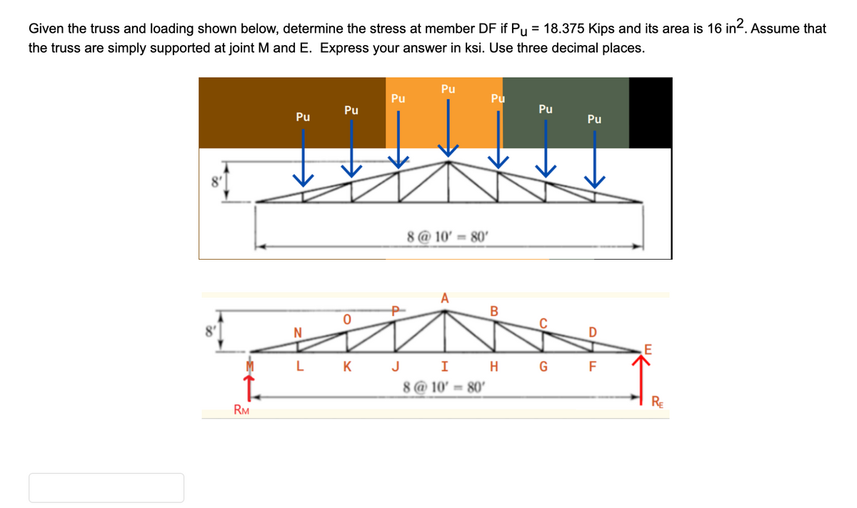 Given the truss and loading shown below, determine the stress at member DF if Pµ = 18.375 Kips and its area is 16 in². Assume that
the truss are simply supported at joint M and E. Express your answer in ksi. Use three decimal places.
RM
Pu
Pu
0
Pu
Pu
8 @ 10' = 80'
Pu
B
Pu
CF
Pu
et
LK J I H G F
8@10' 80'
RE