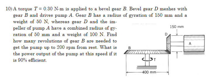 10) A torque T = 0.30 N-m is applied to a bevel gear B. Bevel gear D meshes with
gear B and drives pump A. Gear B has a radius of gyration of 150 mm and a
weight of 50 N, whereas gear D and the im-
peller of pump A have a combined radius of gy-
ration of 50 mm and a weight of 100 N. Find
how many revolutions of gear B are needed to
get the pump up to 200 rpm from rest. What is
the power output of the pump at this speed if it
is 90% efficient.
B
-400 mm-
150 mm
A