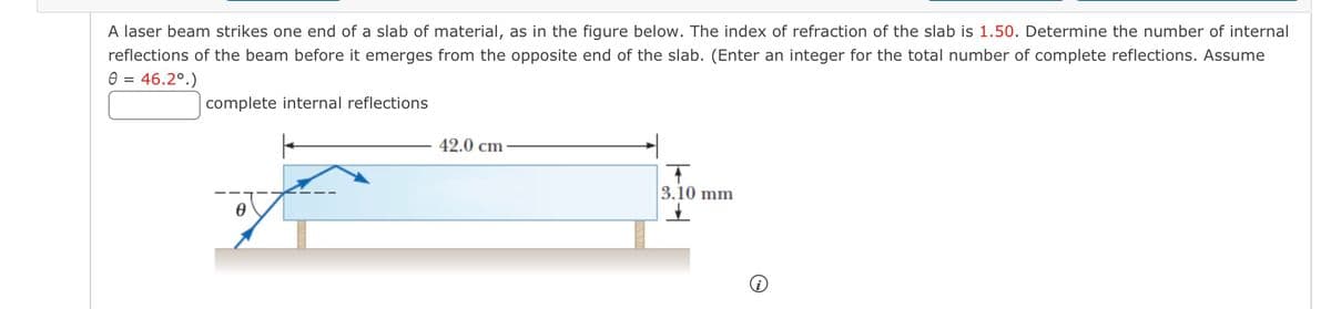 A laser beam strikes one end of a slab of material, as in the figure below. The index of refraction of the slab is 1.50. Determine the number of internal
reflections of the beam before it emerges from the opposite end of the slab. (Enter an integer for the total number of complete reflections. Assume
0 = 46.2°.)
complete internal reflections
42.0 cm
+
3.10 mm