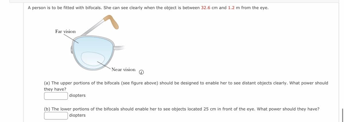 A person is to be fitted with bifocals. She can see clearly when the object is between 32.6 cm and 1.2 m from the eye.
Far vision
Near vision
diopters
i
(a) The upper portions of the bifocals (see figure above) should be designed to enable her to see distant objects clearly. What power should
they have?
(b) The lower portions of the bifocals should enable her to see objects located 25 cm in front of the eye. What power should they have?
diopters