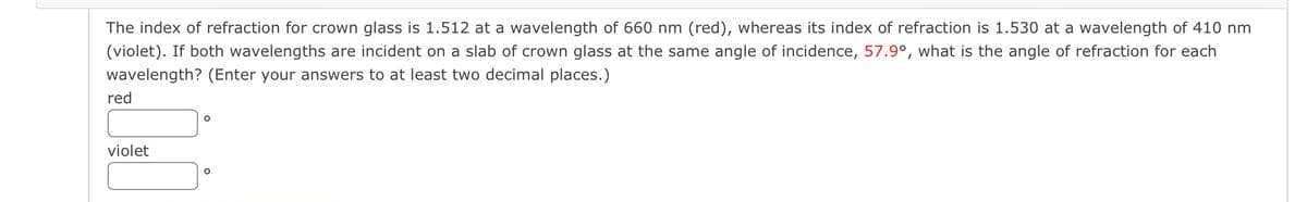 The index of refraction for crown glass is 1.512 at a wavelength of 660 nm (red), whereas its index of refraction is 1.530 at a wavelength of 410 nm
(violet). If both wavelengths are incident on a slab of crown glass at the same angle of incidence, 57.9°, what is the angle of refraction for each
wavelength? (Enter your answers to at least two decimal places.)
red
violet