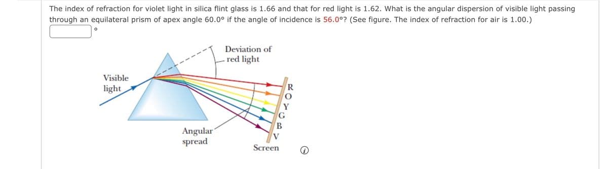 The index of refraction for violet light in silica flint glass is 1.66 and that for red light is 1.62. What is the angular dispersion of visible light passing
through an equilateral prism of apex angle 60.0° if the angle of incidence is 56.0°? (See figure. The index of refraction for air is 1.00.)
O
Visible
light
Angular
spread
Deviation of
red light
B
Screen
R