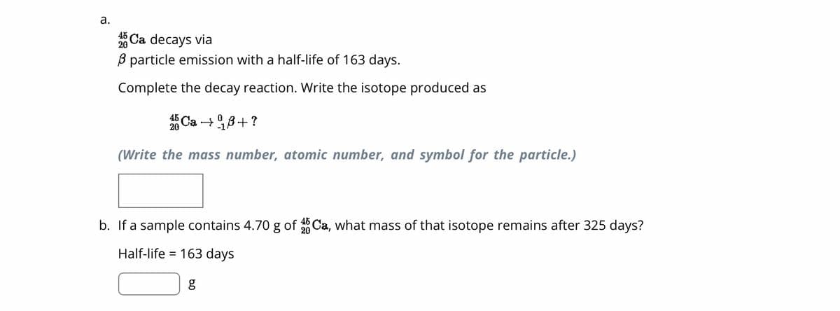 a.
45 Ca decays via
3 particle emission with a half-life of 163 days.
Complete the decay reaction. Write the isotope produced as
20
Ca →ß+?
(Write the mass number, atomic number, and symbol for the particle.)
b. If a sample contains 4.70 g of 4Ca, what mass of that isotope remains after 325 days?
Half-life = 163 days
g