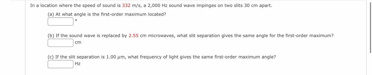 In a location where the speed of sound is 332 m/s, a 2,000 Hz sound wave impinges on two slits 30 cm apart.
(a) At what angle is the first-order maximum located?
O
(b) If the sound wave is replaced by 2.55 cm microwaves, what slit separation gives the same angle for the first-order maximum?
cm
(c) If the slit separation is 1.00 μm, what frequency of light gives the same first-order maximum angle?
Hz