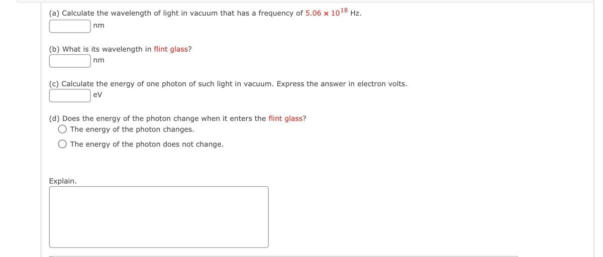 (a) Calculate the wavelength of light in vacuum that has a frequency of 5.06 x 10
18
nm
(b) What is its wavelength in flint glass?
nm
(c) Calculate the energy of one photon of such light in vacuum. Express the answer in electron volts.
eV
(d) Does the energy of the photon change when it enters the flint glass?
The energy of the photon changes.
The energy of the photon does not change.
Hz.
Explain.