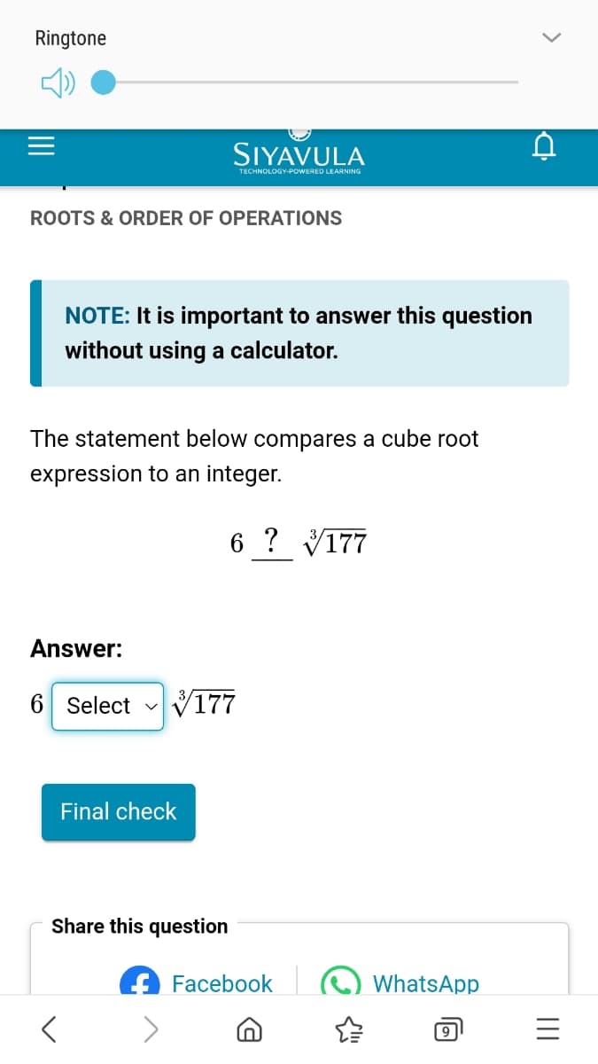 Ringtone
SIYAVULA
TECHNOLOGY-POWERED LEARNING
ROOTS & ORDER OF OPERATIONS
>
la
NOTE: It is important to answer this question
without using a calculator.
The statement below compares a cube root
expression to an integer.
6 ? 177
Answer:
6 Select ✓ 177
Final check
Share this question
Facebook
WhatsApp
9
III