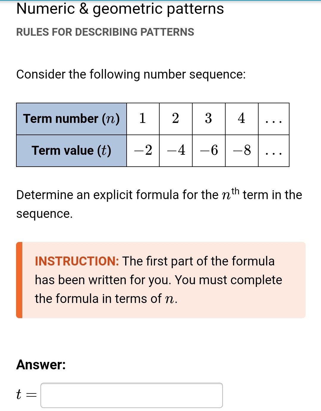 Numeric & geometric patterns
RULES FOR DESCRIBING PATTERNS
Consider the following number sequence:
Term number (n)
1
2
34
Term value (t)
-2-4-6-8
Determine an explicit formula for the nth term in the
sequence.
INSTRUCTION: The first part of the formula
has been written for you. You must complete
the formula in terms of n.
Answer:
t
=