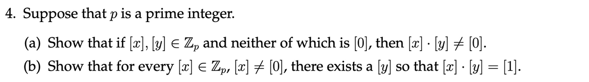 4. Suppose that p is a prime integer.
(a) Show that if [x], [y] ≤ Z₂ and neither of which is [0], then [x] · [y] ‡ [0].
(b) Show that for every [x] = Zp, [x] ‡ [0], there exists a [y] so that [x] · [y] = [1].