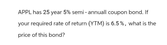 APPL has 25 year 5% semi-annuall coupon bond. If
your required rate of return (YTM) is 6.5%, what is the
price of this bond?