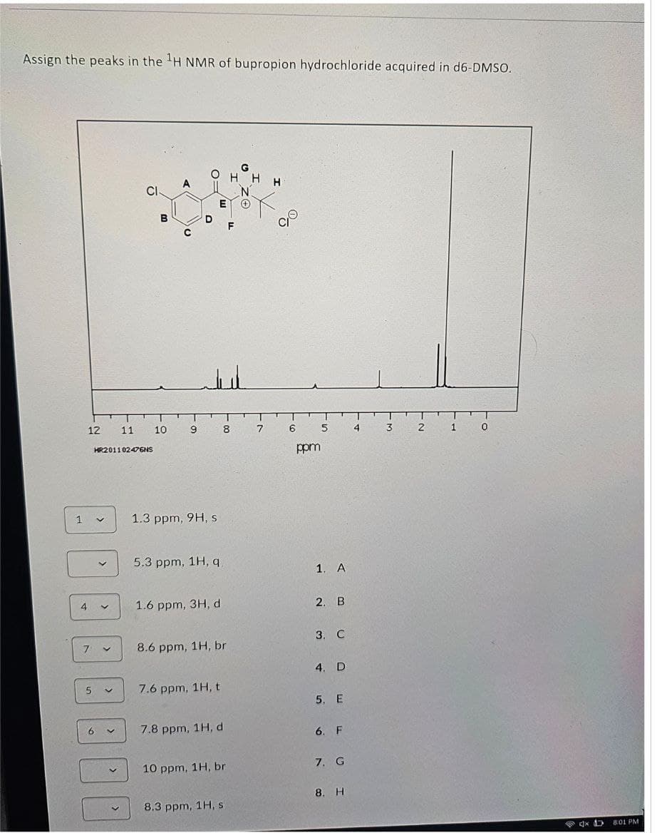 Assign the peaks in the H NMR of bupropion hydrochloride acquired in d6-DMSO.
A
HH
Cl
B
12 11
10
9 8 7
HR201102476NS
6
о
5
4
3 2 1 0
ppm
1
1.3 ppm, 9H, s
5.3 ppm, 1H, q
1. A
4
✓
1.6 ppm, 3H, d
2. B
3. C
7
く
8.6 ppm, 1H, br
4. D
く
7.6 ppm, 1H, t
5. E
7.8 ppm, 1H, d
6. F
10 ppm, 1H, br
7. G
8. H
8.3 ppm, 1H, s
4× 1
8:01 PM