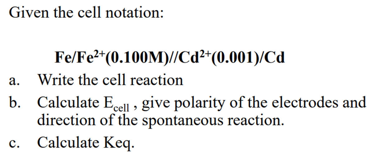 Given the cell notation:
Fe/Fe²+
Write the cell reaction
b. Calculate Ecell, give polarity of the electrodes and
direction of the spontaneous reaction.
Calculate Keq.
ܩ
C.
(0.100M)//Cd²+(0.001)/Cd