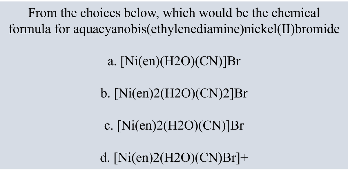 From the choices below, which would be the chemical
formula for aquacyanobis(ethylenediamine)nickel(II)bromide
a. [Ni(en)(H2O)(CN)]Br
b. [Ni(en)2(H2O)(CN)2]Br
c. [Ni(en)2(H2O)(CN)]Br
d. [Ni(en)2(H2O)(CN)Br]+