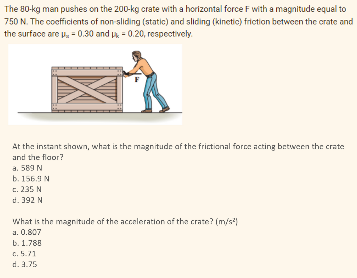 The 80-kg man pushes on the 200-kg crate with a horizontal force F with a magnitude equal to
750 N. The coefficients of non-sliding (static) and sliding (kinetic) friction between the crate and
the surface are µ = 0.30 and μk = 0.20, respectively.
F
At the instant shown, what is the magnitude of the frictional force acting between the crate
and the floor?
a. 589 N
b. 156.9 N
c. 235 N
d. 392 N
What is the magnitude of the acceleration of the crate? (m/s²)
a. 0.807
b. 1.788
c. 5.71
d. 3.75