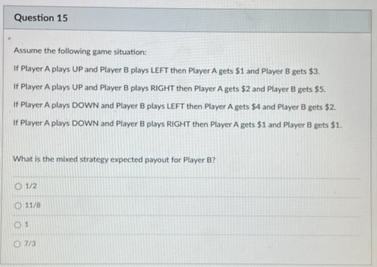 Question 15
Assume the following game situation:
If Player A plays UP and Player B plays LEFT then Player A gets $1 and Player B gets $3.
If Player A plays UP and Player B plays RIGHT then Player A gets $2 and Player B gets $5.
If Player A plays DOWN and Player B plays LEFT then Player A gets $4 and Player B gets $2.
If Player A plays DOWN and Player B plays RIGHT then Player A gets $1 and Player B gets $1.
What is the mixed strategy expected payout for Player B?
O 1/2
O 11/8
0 1
O 7/3
