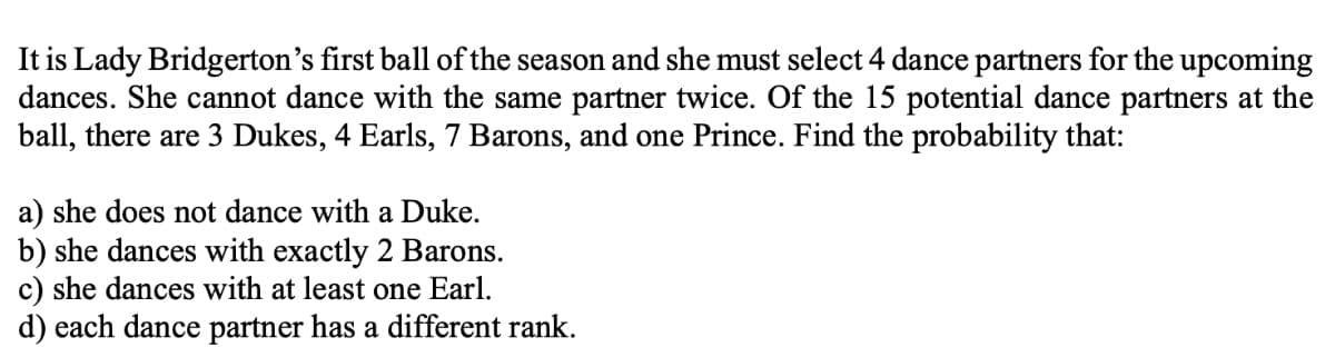 It is Lady Bridgerton's first ball of the season and she must select 4 dance partners for the upcoming
dances. She cannot dance with the same partner twice. Of the 15 potential dance partners at the
ball, there are 3 Dukes, 4 Earls, 7 Barons, and one Prince. Find the probability that:
a) she does not dance with a Duke.
b) she dances with exactly 2 Barons.
c) she dances with at least one Earl.
d) each dance partner has a different rank.
