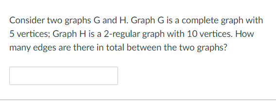 Consider two graphs G and H. Graph G is a complete graph with
5 vertices; Graph H is a 2-regular graph with 10 vertices. How
many edges are there in total between the two graphs?
