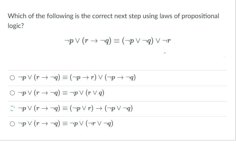 Which of the following is the correct next step using laws of propositional
logic?
-p V (r → -q) = (-p V ¬q) V -r
O -p V (r → -q) = (-p → r) V (-p → -4)
O -p V (r → -q) = -p V (r V q)
C -p V (r → -a) = (-p V r) → (-p V -g)
O -p V (r → -q) = -p V (¬r V ¬
