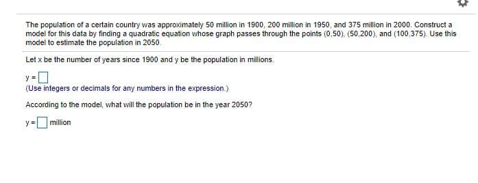 The population of a certain country was approximately 50 million in 1900, 200 million in 1950, and 375 million in 2000. Construct a
model for this data by finding a quadratic equation whose graph passes through the points (0,50). (50,200), and (100,375). Use this
model to estimate the population in 2050.
Let x be the number of years since 1900 and y be the population in millions.
y =
(Use integers or decimals for any numbers in the expression.)
According to the model, what will the population be in the year 2050?
y =O million
