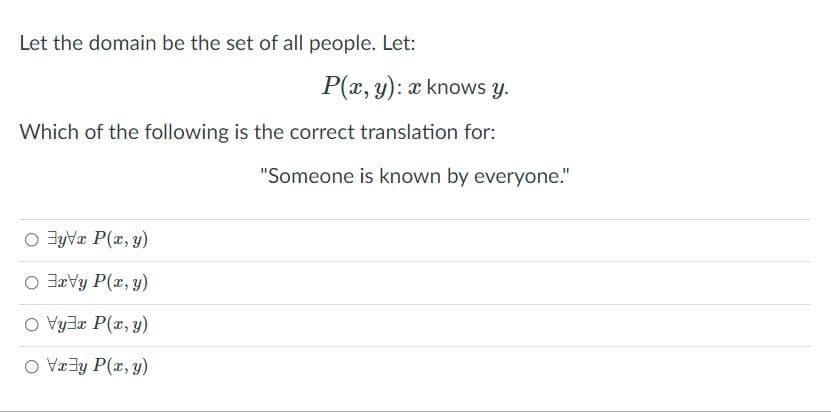 Let the domain be the set of all people. Let:
P(x, y): x knows y.
Which of the following is the correct translation for:
"Someone is known by everyone."
O JyVa P(x, y)
O Javy P(r, y)
O Vy3a P(r, y)
O Væ3y P(r, y)
