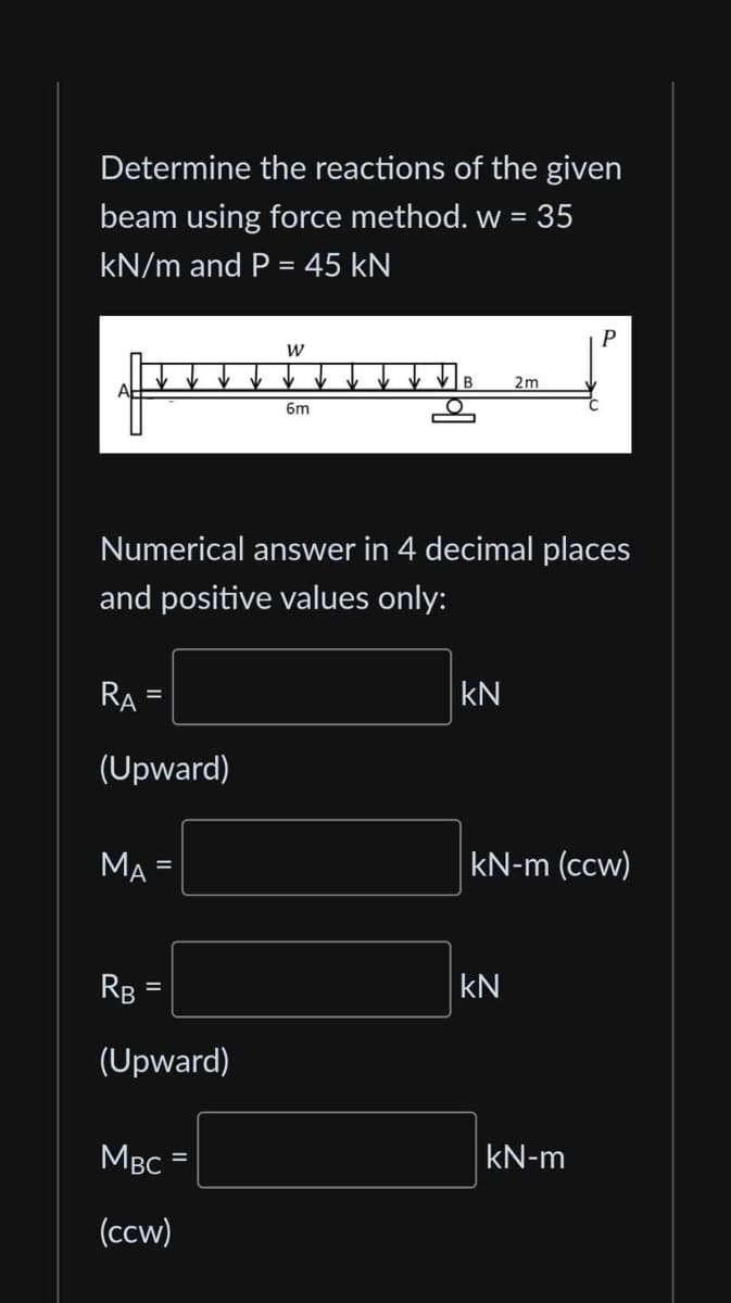 Determine the reactions of the given
beam using force method. w = 35
kN/m and P = 45 kN
RA
(Upward)
Numerical answer in 4 decimal places
and positive values only:
=
MA
RB
=
(Upward)
W
MBC
(ccw)
6m
KN
2m
kN-m (ccw)
KN
kN-m