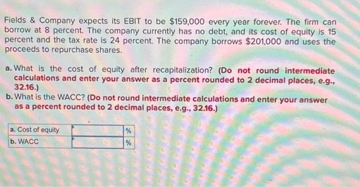 Fields & Company expects its EBIT to be $159,000 every year forever. The firm can
borrow at 8 percent. The company currently has no debt, and its cost of equity is 15
percent and the tax rate is 24 percent. The company borrows $201,000 and uses the
proceeds to repurchase shares.
a. What is the cost of equity after recapitalization? (Do not round intermediate
calculations and enter your answer as a percent rounded to 2 decimal places, e.g.,
32.16.)
b. What is the WACC? (Do not round intermediate calculations and enter your answer
as a percent rounded to 2 decimal places, e.g., 32.16.)
a. Cost of equity
b. WACC
%
%