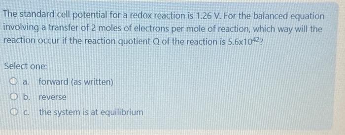 The standard cell potential for a redox reaction is 1.26 V. For the balanced equation
involving a transfer of 2 moles of electrons per mole of reaction, which way will the
reaction occur if the reaction quotient Q of the reaction is 5.6x1042?
Select one:
a.
b.
C.
forward (as written)
reverse
the system is at equilibrium