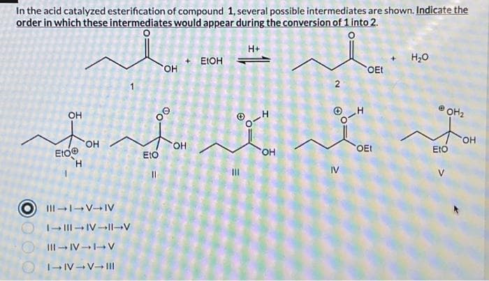In the acid catalyzed esterification of compound 1, several possible intermediates are shown. Indicate the
order in which these intermediates would appear during the conversion of 1 into 2.
0000
OH
Eto@
OH
||| - | --- |
|- ||| --| --||--
||| --- | -+ ۱۰ ۷
| - ۱۷ - ۷- |||
Eto
OH
00
OH
+ ELOH
H+
ہ نہ
OH
IV
OEt
OEt
H2O
POH₂
Fo
Eto
OH