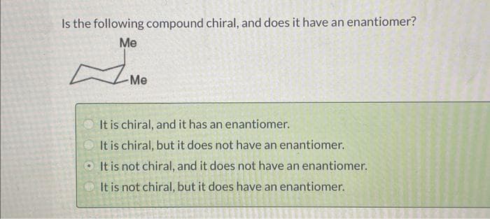 Is the following compound chiral, and does it have an enantiomer?
Me
-Me
It is chiral, and it has an enantiomer.
It is chiral, but it does not have an enantiomer.
It is not chiral, and it does not have an enantiomer.
It is not chiral, but it does have an enantiomer.