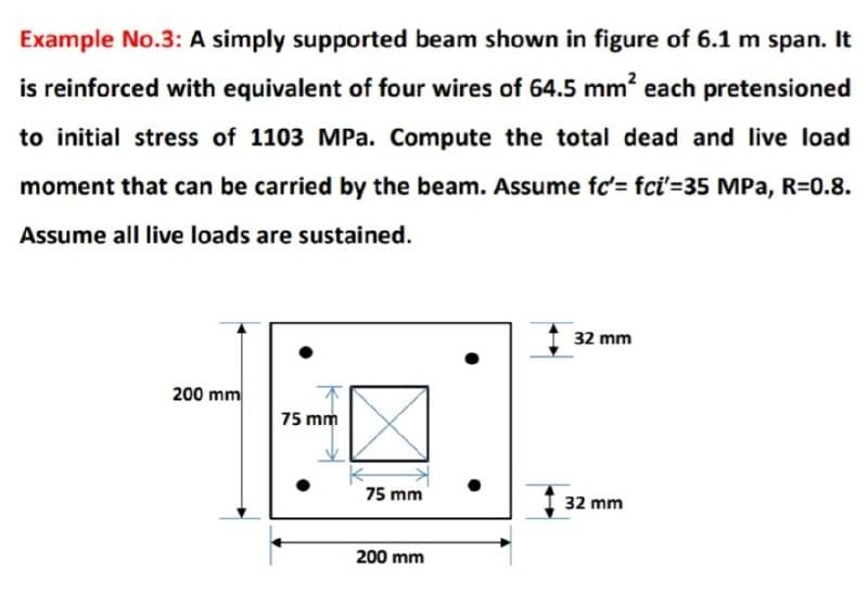 Example No.3: A simply supported beam shown in figure of 6.1 m span. It
is reinforced with equivalent of four wires of 64.5 mm² each pretensioned
to initial stress of 1103 MPa. Compute the total dead and live load
moment that can be carried by the beam. Assume fc'= fci'-35 MPa, R=0.8.
Assume all live loads are sustained.
200 mm
75 mm
32 mm
75 mm
32 mm
200 mm