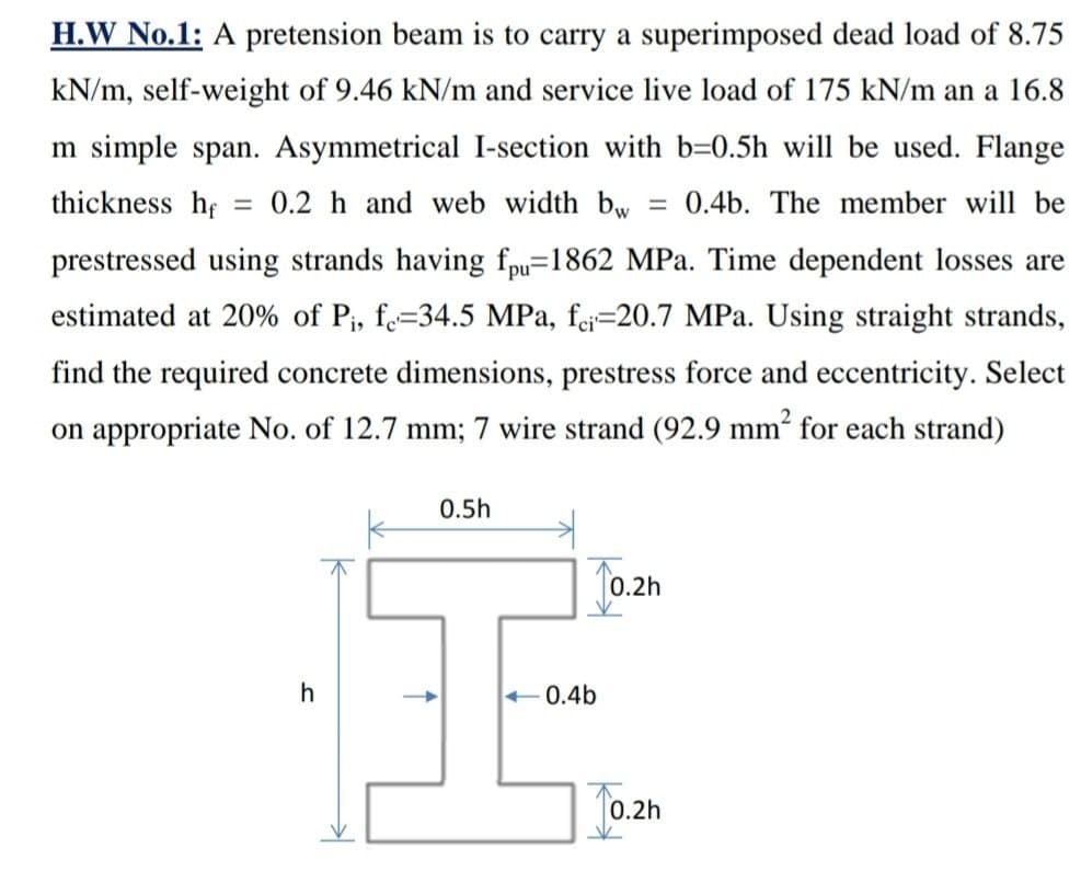 =
H.W No.1: A pretension beam is to carry a superimposed dead load of 8.75
kN/m, self-weight of 9.46 kN/m and service live load of 175 kN/m an a 16.8
m simple span. Asymmetrical I-section with b=0.5h will be used. Flange
thickness hf 0.2 h and web width bw = 0.4b. The member will be
prestressed using strands having fpu=1862 MPa. Time dependent losses are
estimated at 20% of Pi, fe=34.5 MPa, fei=20.7 MPa. Using straight strands,
find the required concrete dimensions, prestress force and eccentricity. Select
on appropriate No. of 12.7 mm; 7 wire strand (92.9 mm² for each strand)
0.5h
h
<0.4b
0.2h
0.2h