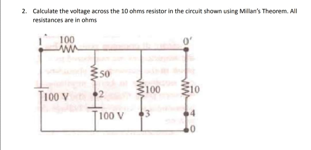 2. Calculate the voltage across the 10 ohms resistor in the circuit shown using Millan's Theorem. All
resistances are in ohms
100
ww
T100 V
≥50
2
100 V
100
3
0'
10
0