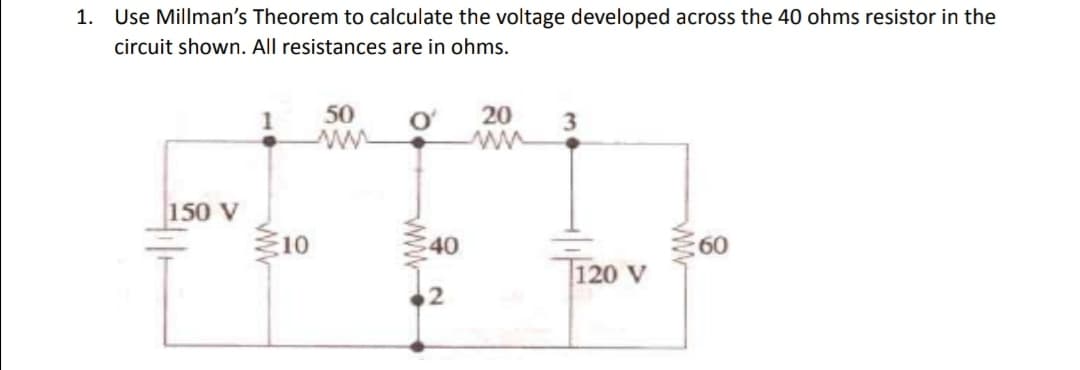 1. Use Millman's Theorem to calculate the voltage developed across the 40 ohms resistor in the
circuit shown. All resistances are in ohms.
150 V
www
10
50
ww
$40
20 3
120 V
www
60