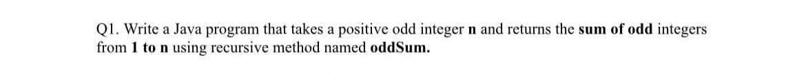 Q1. Write a Java program that takes a positive odd integer n and returns the sum of odd integers
from 1 to n using recursive method named oddSum.
