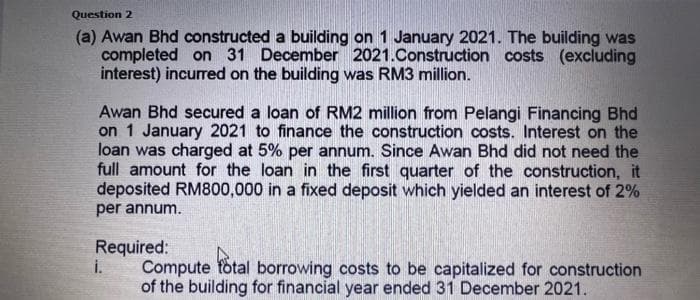 Question 2
(a) Awan Bhd constructed a building on 1 January 2021. The building was
completed on 31 December 2021.Construction costs (excluding
interest) incurred on the building was RM3 million.
Awan Bhd secured a loan of RM2 million from Pelangi Financing Bhd
on 1 January 2021 to finance the construction costs. Interest on the
loan was charged at 5% per annum. Since Awan Bhd did not need the
full amount for the loan in the first quarter of the construction, it
deposited RM800,000 in a fixed deposit which yielded an interest of 2%
per annum.
Required:
i.
Compute fotal borrowing costs to be capitalized for construction
of the building for financial year ended 31 December 2021.
