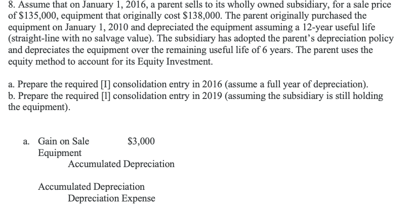 8. Assume that on January 1, 2016, a parent sells to its wholly owned subsidiary, for a sale price
of $135,000, equipment that originally cost $138,000. The parent originally purchased the
equipment on January 1, 2010 and depreciated the equipment assuming a 12-year useful life
(straight-line with no salvage value). The subsidiary has adopted the parent’s depreciation policy
and depreciates the equipment over the remaining useful life of 6 years. The parent uses the
equity method to account for its Equity Investment.
a. Prepare the required [I] consolidation entry in 2016 (assume a full year of depreciation).
b. Prepare the required [1] consolidation entry in 2019 (assuming the subsidiary is still holding
the equipment).
a. Gain on Sale
$3,000
Equipment
Accumulated Depreciation
Accumulated Depreciation
Depreciation Expense
