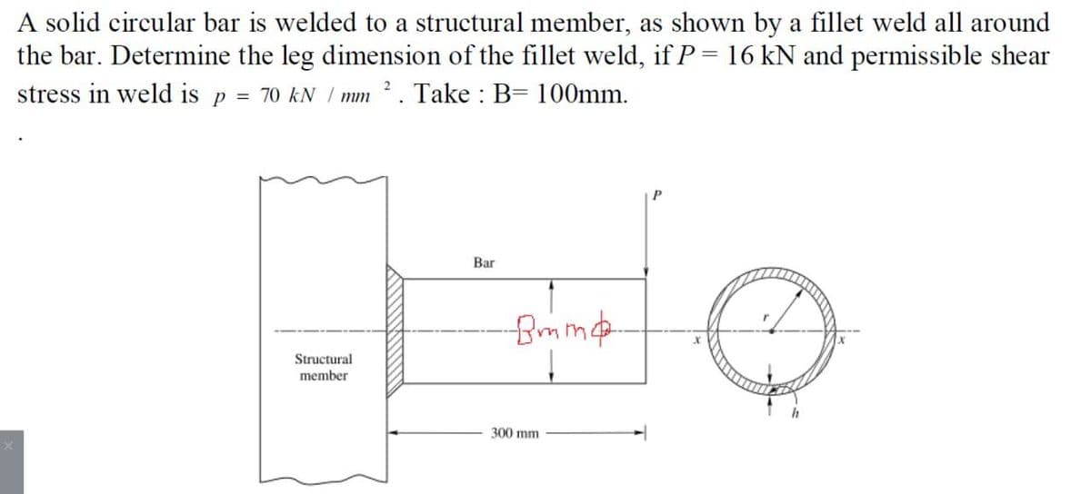 A solid circular bar is welded to a structural member, as shown by a fillet weld all around
the bar. Determine the leg dimension of the fillet weld, if P = 16 kN and permissible shear
stress in weld is
70 kN / mm 2. Take : B= 100mm.
P
Bar
Structural
member
300 mm
