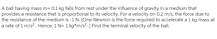 A ball having mass m= 0.1 kg falls from rest under the influence of gravity in a medium that
provides a resistance that is proportional to its velocity. For a velocity on 0.2 m/s, the force due to
the resistance of the medium is -1 N. [One Newton is the force required to accelerate a 1 kg mass at
a rate of 1 m/s². Hence, 1 N= 1 kg*m/s².] Find the terminal velocity of the ball.