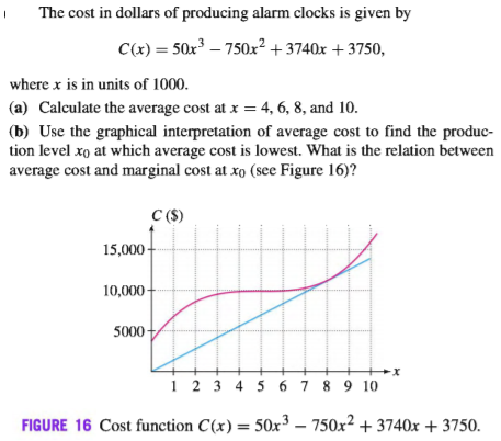 The cost in dollars of producing alarm clocks is given by
C(x) = 50x³ – 750x²+ 3740x +3750,
where x is in units of 1000.
(a) Calculate the average cost at x = 4, 6, 8, and 10.
(b) Use the graphical interpretation of average cost to find the produc-
tion level xo at which average cost is lowest. What is the relation between
average cost and marginal cost at xo (see Figure 16)?
C (S)
15,000 -
10,000 -
5000
1 2 3 4 5 6 7 8 9 10
FIGURE 16 Cost function C(x) = 50x³ – 750x² + 3740x + 3750.
