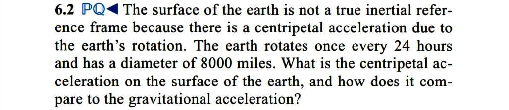 6.2 PQ1 The surface of the earth is not a true inertial refer-
ence frame because there is a centripetal acceleration due to
the earth's rotation. The earth rotates once every 24 hours
and has a diameter of 8000 miles. What is the centripetal ac-
celeration on the surface of the earth, and how does it com-
pare to the gravitational acceleration?
