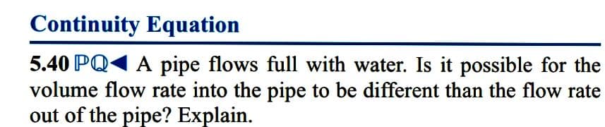 Continuity Equation
5.40 PQ1 A pipe flows full with water. Is it possible for the
volume flow rate into the pipe to be different than the flow rate
out of the pipe? Explain.
