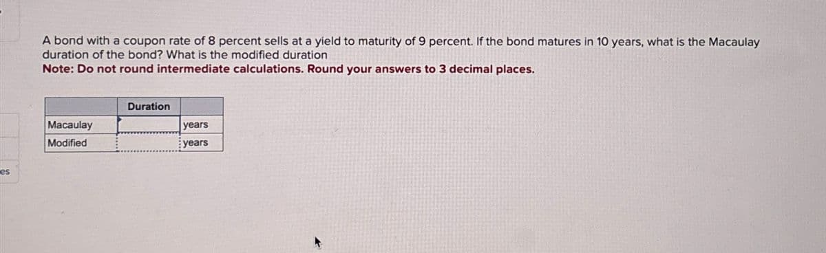 es
A bond with a coupon rate of 8 percent sells at a yield to maturity of 9 percent. If the bond matures in 10 years, what is the Macaulay
duration of the bond? What is the modified duration
Note: Do not round intermediate calculations. Round your answers to 3 decimal places.
Macaulay
Modified
Duration
years
years