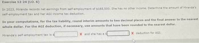 Exercise 12-24 (LO. 6)
In 2023, Miranda records net earnings from self-employment of $168,500. She has no other income. Determine the amount of Miranda's
self-employment tax and her AGI income tax deduction.
In your computations, for the tax liability, round interim amounts to two decimal places and the final answer to the nearest
whole dollar. For the AGI deduction, if necessary, use amounts that have been rounded to the nearest dollar.
Miranda's self-employment tax is s
X and she has a s
X deduction for AGI.